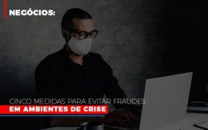 Negocios Cinco Medidas Para Evitar Fraudes Em Ambientes De Crise - Contabilidade em Itaquera - SP | Logax Assessoria Contábil